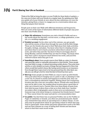 104   Part II: Sharing Your Life on Facebook

                Think of the Wall as being the place on your Profile for these kinds of updates —
                the ones you’d share with your friends on a regular basis. By updating your Wall,
                you update all of your friends at once about the key milestones (or even the
                minutia), giving them a chance to engage you in a conversation about any-
                thing that piques their interest.

                People post on their own Walls with different intentions and frequencies.
                Here are some of the types of information different kinds of people may pour
                into their own Profile stream:

                  ✓ Major life milestones: Sometimes you visit a friend’s Profile and see a
                    few words about the big stuff: a recent move, a college graduation, a new
                    job, or a wedding engagement.
                  ✓ Detailed account: On the other end of the extreme, you get people
                    who tell the stories of their lives through the sum of all the little things.
                    These are the friends who post to their Wall about their daily activities,
                    thoughts, feelings, and plans. You know when they’re relaxing at home,
                    and when they’re out to lunch; you know when they’re about to leave
                    work, and when they just left. You know if they’re not happy about it
                    being Monday, and how thrilled they are that it’s Friday. You know when
                    they have a piece of popcorn stuck between two teeth, and you’ll be
                    relieved to know when they get it out.
                  ✓ Something to share: Some people reserve their Walls as a place to dissemi-
                    nate generally useful or enjoyable information to their friends. These people
                    may post links to songs, or upload interesting mobile photos. They post news
                    articles or write detailed accounts of things that just happened to them that
                    others would find useful to know, like having saved money on car insurance.
                    Even though these topics tend to be less personal than the other kind, usu-
                    ally you can still get a feel for what this kind of friend has been up to.
                  ✓ Meet up: Some people use their Walls as a way to meet up with friends.
                    They post when they’re hanging out at a park or café, or planning to visit
                    a new city. If a friend is nearby and happens to read the post, they can
                    have a serendipitous adventure together. Writing about one’s temporary
                    location also has a few nice secondary effects. Friends who read about it
                    may not be able to join, but reading about location gives a good idea of
                    what one’s friend is up to. Parents often love these kinds of posts from
                    their kids because it gives them a hint as to their daily lives. Another
                    secondary effect of geographic posts is they serve as endorsement.
                    Someone may write about being at a restaurant his friends haven’t heard
                    of. They can jot down the name and ask for a recommendation later.
                  ✓ Go public: You find these less on personal Profiles, but on the Profiles or
                    Pages of celebrities or brands, you often see promotional posts. Bands
                    may remind their fans about an upcoming tour or album release. A com-
                    pany may let people know about an upcoming contest in which fans may
                    want to participate. Some artists and poets upload their work to the Web
                    and use their statuses as a way of letting their friends and fans know
                    where to find their most recent works.
 