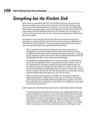 106   Part II: Sharing Your Life on Facebook


      Everything but the Kitchen Sink
                News Feed is sometimes referred to as the Home Stream, because it’s the
                stream of updates you see from your friends on the Facebook Home page.
                You access it first thing whenever you log in, or at any time, by clicking the
                Home link in the upper-right corner of the blue bar on top. News Feed is the
                outpouring of all the individual streams of the friends you care about. As
                soon as you log in to the site, you see a flood of the things your friends have
                been up to lately.

                In Chapter 3, you read about News Feed. We discuss it here because it’s
                important to understand how News Feed is more than just a bulleted list of
                “He did this, and she did that.” It’s a powerful communication tool. Here’s
                how one user describes her experience with News Feed:

                     After I graduated from school, whenever I moved to a new city or
                     changed jobs, I met new people and left others behind. Each of these
                     transitions would either mean completely letting go of friends or racking
                     up the number of people I’d have to call or e-mail periodically until those
                     relationships felt like a chore rather than friendships.
                     Facebook has changed things for me. I may not talk to an old friend for
                     a year, but through News Feed, I see pictures from her travels, news of
                     her relationships, and other updates about her life. Similarly, she can
                     see what I’m up to as I change my status, RSVP to events, or write on a
                     mutual friend’s Wall. Occasionally, I may see a photo of hers I like, and I’ll
                     leave a comment about it for her. She may see that I’m attending a mutual
                     friend’s birthday party and ask me to say, “Hi!” from her.
                     With my friends on Facebook, I no longer have to ask the broad and
                     impersonal question, “What have you been up to?” Instead, my friends
                     and I can skip the small talk and head straight to the specific, “I read on
                     Facebook that you’re training for a marathon. I’ve wanted to do the same.
                     Can you tell me about it?”

                Leah explains how Facebook has improved her relationship with her family:

                     I’ve lived away from home for seven years now, calling home about once
                     a week. Sometimes it’s hard for me to remember all the details of my life
                     that may interest my family. Now that we’re all on Facebook, my parents
                     and siblings see when I’m attending a company party, heading to the
                     mountains, or having a girls’ night out. When we talk at the end of the
                     week, I don’t have to flip back through my brain’s calendar to remember
                     what I’ve been up to; my family can help remind me. Although we still
 