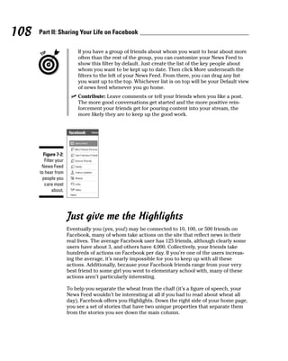 108   Part II: Sharing Your Life on Facebook

                           If you have a group of friends about whom you want to hear about more
                           often than the rest of the group, you can customize your News Feed to
                           show this filter by default. Just create the list of the key people about
                           whom you want to be kept up to date. Then click More underneath the
                           filters to the left of your News Feed. From there, you can drag any list
                           you want up to the top. Whichever list is on top will be your Default view
                           of news feed whenever you go home.
                        ✓ Contribute: Leave comments or tell your friends when you like a post.
                          The more good conversations get started and the more positive rein-
                          forcement your friends get for pouring content into your stream, the
                          more likely they are to keep up the good work.




        Figure 7-2:
         Filter your
       News Feed
      to hear from
       people you
        care most
              about.




                       Just give me the Highlights
                       Eventually you (yes, you!) may be connected to 10, 100, or 500 friends on
                       Facebook, many of whom take actions on the site that reflect news in their
                       real lives. The average Facebook user has 125 friends, although clearly some
                       users have about 3, and others have 4,000. Collectively, your friends take
                       hundreds of actions on Facebook per day. If you’re one of the users increas-
                       ing the average, it’s nearly impossible for you to keep up with all these
                       actions. Additionally, because your Facebook friends range from your very
                       best friend to some girl you went to elementary school with, many of these
                       actions aren’t particularly interesting.

                       To help you separate the wheat from the chaff (it’s a figure of speech, your
                       News Feed wouldn’t be interesting at all if you had to read about wheat all
                       day), Facebook offers you Highlights. Down the right side of your home page,
                       you see a set of stories that have two unique properties that separate them
                       from the stories you see down the main column.
 