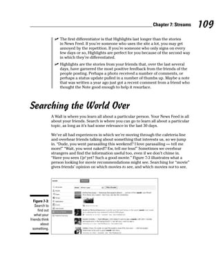 Chapter 7: Streams      109
                  ✓ The first differentiator is that Highlights last longer than the stories
                    in News Feed. If you’re someone who uses the site a lot, you may get
                    annoyed by the repetition. If you’re someone who only signs on every
                    few days or so, Highlights are perfect for you because of the second way
                    in which they’re differentiated.
                  ✓ Highlights are the stories from your friends that, over the last several
                    days, have garnered the most positive feedback from the friends of the
                    people posting. Perhaps a photo received a number of comments, or
                    perhaps a status update pulled in a number of thumbs up. Maybe a note
                    that was written a year ago just got a recent comment from a friend who
                    thought the Note good enough to help it resurface.




Searching the World Over
                 A Wall is where you learn all about a particular person. Your News Feed is all
                 about your friends. Search is where you can go to learn all about a particular
                 topic, as long as it’s had some relevance in the last 30 days.

                 We’ve all had experiences in which we’re moving through the cafeteria line
                 and overhear friends talking about something that interests us, so we jump
                 in. “Dude, you went parasailing this weekend? I love parasailing — tell me
                 more!” “Wait, you went naked!? Ew, tell me less!” Sometimes we overhear
                 strangers and find the information useful too, even if we don’t chime in.
                 “Have you seen Up! yet? Such a good movie.” Figure 7-3 illustrates what a
                 person looking for movie recommendations might see. Searching for “movie”
                 gives friends’ opinion on which movies to see, and which movies not to see.




   Figure 7-3:
    Search to
      find out
   what your
friends think
        about
  something.
 