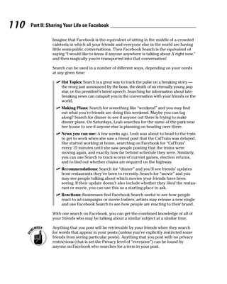 110   Part II: Sharing Your Life on Facebook

                Imagine that Facebook is the equivalent of sitting in the middle of a crowded
                cafeteria in which all your friends and everyone else in the world are having
                little semi-public conversations. Then Facebook Search is the equivalent of
                saying “I would like to know if anyone anywhere is talking about X right now.”
                and then magically you’re transported into that conversation!

                Search can be used in a number of different ways, depending on your needs
                at any given time:

                  ✓ Hot Topics: Search is a great way to track the pulse on a breaking story —
                    the reorg just announced by the boss, the death of an eternally young pop
                    star, or the president’s latest speech. Searching for information about late-
                    breaking news can catapult you in the conversation with your friends or the
                    world.
                  ✓ Making Plans: Search for something like “weekend” and you may find
                    out what you’re friends are doing this weekend. Maybe you can tag
                    along? Search for dinner to see if anyone out there is trying to make
                    dinner plans. On Saturdays, Leah searches for the name of the park near
                    her house to see if anyone else is planning on heading over there.
                  ✓ News you can use: A few weeks ago, Leah was about to head to the train
                    to get to work when she saw a friend post that the CalTrain was delayed.
                    She started working at home, searching on Facebook for “CalTrain”
                    every 15 minutes until she saw people posting that the trains were
                    moving again, and exactly how far behind schedule they were. Similarly,
                    you can use Search to track scores of current games, election returns,
                    and to find out whether chains are required on the highway.
                  ✓ Recommendations: Search for “dinner” and you’ll see friends’ updates
                    from restaurants they’ve been to recently. Search for “movie” and you
                    may see people talking about which movies your friends have been
                    seeing. If their update doesn’t also include whether they liked the restau-
                    rant or movie, you can use this as a starting place to ask.
                  ✓ Reactions: Businesses find Facebook Search useful to see how people
                    react to ad campaigns or movie trailers; artists may release a new single
                    and use Facebook Search to see how people are reacting to their brand.

                With one search on Facebook, you can get the combined knowledge of all of
                your friends who may be talking about a similar subject at a similar time.

                Anything that you post will be retrievable by your friends when they search
                for words that appear in your posts (unless you’ve explicitly restricted some
                friends from seeing particular posts). Anything that you post with no privacy
                restrictions (that is set the Privacy level of “everyone”) can be found by
                anyone on Facebook who searches for a term in your post.
 