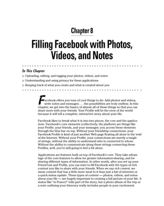 Chapter 8

      Filling Facebook with Photos,
             Videos, and Notes
In This Chapter
▶ Uploading, editing, and tagging your photos, videos, and notes
▶ Understanding and using privacy for these applications
▶ Keeping track of what you create and what is created about you




           F   acebook offers you tons of cool things to do: Add photos and videos,
               write notes and messages . . . the possibilities are truly endless. In this
           chapter, we get into the basics of almost all of these things so that you can
           share more with your friends. Your Profile will be the envy of the world
           because it will tell a complete, interactive story about your life.

           Facebook likes to break what it is into two pieces, the core and the applica-
           tions. Facebook’s core elements (collectively, the platform) are things like
           your Profile, your friends, and your messages; you access these elements
           through the blue bar on top. Without your friendship connections, your
           Facebook Profile is kind of just another Web page floating all alone in the void
           of the Internet. Without your Profile, your connections are merely a tangle
           of strings, without the ability to understand who is connected to whom.
           Without the ability to communicate along these strings connecting these
           Profiles, well, you’re still going to feel a bit alone.

           Applications are features built on top of Facebook’s core. They take advan-
           tage of the core features to allow for greater information-sharing, and for
           sharing different types of information. In other words, after you set up your
           Friend List and Profile, you can start to fill Facebook with the types of rich
           content you like to share with your friends. When we say rich content, we
           mean content that has a little more meat to it than just a list of interests or
           a quick status update. These types of content — photos, videos, and notes
           about your life — are hugely important to creating a full picture of your life. A
           status like “in France!” tells part of the story, but a photo album of the trip or
           a note outlining your itinerary really includes people in your excitement.
 