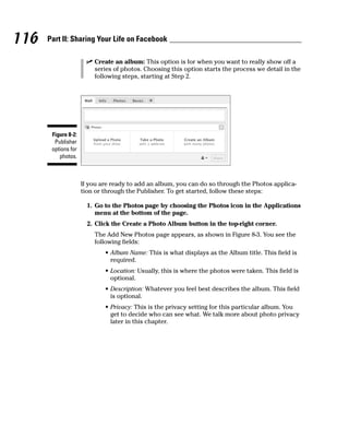 116   Part II: Sharing Your Life on Facebook

                      ✓ Create an album: This option is for when you want to really show off a
                        series of photos. Choosing this option starts the process we detail in the
                        following steps, starting at Step 2.




       Figure 8-2:
        Publisher
       options for
          photos.



                     If you are ready to add an album, you can do so through the Photos applica-
                     tion or through the Publisher. To get started, follow these steps:

                       1. Go to the Photos page by choosing the Photos icon in the Applications
                          menu at the bottom of the page.
                       2. Click the Create a Photo Album button in the top-right corner.
                         The Add New Photos page appears, as shown in Figure 8-3. You see the
                         following fields:
                             • Album Name: This is what displays as the Album title. This field is
                               required.
                             • Location: Usually, this is where the photos were taken. This field is
                               optional.
                             • Description: Whatever you feel best describes the album. This field
                               is optional.
                             • Privacy: This is the privacy setting for this particular album. You
                               get to decide who can see what. We talk more about photo privacy
                               later in this chapter.
 
