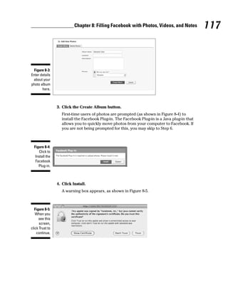 Chapter 8: Filling Facebook with Photos, Videos, and Notes           117



  Figure 8-3:
Enter details
 about your
photo album
       here.



                 3. Click the Create Album button.
                    First-time users of photos are prompted (as shown in Figure 8-4) to
                    install the Facebook Plug-in. The Facebook Plug-in is a Java plug-in that
                    allows you to quickly move photos from your computer to Facebook. If
                    you are not being prompted for this, you may skip to Step 6.



  Figure 8-4:
     Click to
   Install the
   Facebook
     Plug-in.



                 4. Click Install.
                    A warning box appears, as shown in Figure 8-5.



   Figure 8-5:
   When you
      see this
      screen,
click Trust to
    continue.
 
