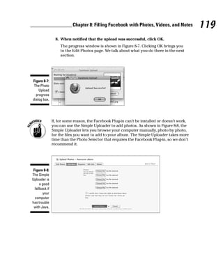 Chapter 8: Filling Facebook with Photos, Videos, and Notes           119
                  8. When notified that the upload was successful, click OK.
                    The progress window is shown in Figure 8-7. Clicking OK brings you
                    to the Edit Photos page. We talk about what you do there in the next
                    section.




Figure 8-7:
 The Photo
    Upload
  progress
dialog box.




                If, for some reason, the Facebook Plug-in can’t be installed or doesn’t work,
                you can use the Simple Uploader to add photos. As shown in Figure 8-8, the
                Simple Uploader lets you browse your computer manually, photo by photo,
                for the files you want to add to your album. The Simple Uploader takes more
                time than the Photo Selector that requires the Facebook Plug-in, so we don’t
                recommend it.




 Figure 8-8:
The Simple
Uploader is
      a good
  fallback if
        your
  computer
has trouble
 with Java.
 