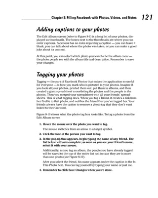 Chapter 8: Filling Facebook with Photos, Videos, and Notes             121
Adding captions to your photos
The Edit Album screen (refer to Figure 8-9) is a long list of your photos, dis-
played as thumbnails. The boxes next to the thumbnails are where you can
enter captions. Facebook has no rules regarding a caption — you can leave it
blank, you can talk about where the photo was taken, or you can make a good
joke about its content.

At this point, you can select which photo you want to be the album cover —
the photo people see with the album title and description. Remember to save
your changes.



Tagging your photos
Tagging — the part of Facebook Photos that makes the application so useful
for everyone — is how you mark who is pictured in your photos. Imagine if
you took all your photos, printed them out, put them in albums, and then
created a giant spreadsheet cross-listing the photos and the people in the
photos. Then you merged your spreadsheet with all your friends’ spread-
sheets. This is what tagging does. When you tag a friend, it creates a link from
her Profile to that photo, and notifies the friend that you’ve tagged her. Your
friends always have the option to remove a photo tag that they don’t want
linked to their account.

Figure 8-10 shows what the photo tag box looks like. To tag a photo from the
Edit Album screen

  1. Hover the mouse over the photo you want to tag.
     The mouse switches from an arrow to a target symbol.
  2. Click the face of the person you want to tag.
  3. In the pop-up that appears, begin typing the name of any friend. The
     list below will auto-complete; as soon as you see your friend’s name,
     select it with your mouse.
     Additionally, as you tag an album, the people you have already tagged
     will be saved to the top of the entire list just in case they are in more
     than one photo (see Figure 8-10).
     After you select the friend, his name appears under the caption in the In
     This Photo field. You can tag yourself by typing your name or just me.
  4. Remember to click Save Changes when you’re done.
 