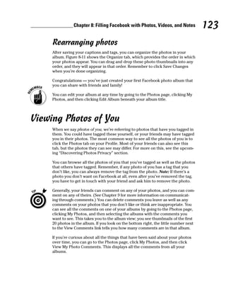Chapter 8: Filling Facebook with Photos, Videos, and Notes             123
     Rearranging photos
     After saving your captions and tags, you can organize the photos in your
     album. Figure 8-11 shows the Organize tab, which provides the order in which
     your photos appear. You can drag and drop these photo thumbnails into any
     order, and they will appear in that order. Remember to click Save Changes
     when you’re done organizing.

     Congratulations — you’ve just created your first Facebook photo album that
     you can share with friends and family!

     You can edit your album at any time by going to the Photos page, clicking My
     Photos, and then clicking Edit Album beneath your album title.




Viewing Photos of You
     When we say photos of you, we’re referring to photos that have you tagged in
     them. You could have tagged these yourself, or your friends may have tagged
     you in their photos. The most common way to see all the photos of you is to
     click the Photos tab on your Profile. Most of your friends can also see this
     tab, but the photos they can see may differ. For more on this, see the upcom-
     ing “Discovering Photos Privacy” section.

     You can browse all the photos of you that you’ve tagged as well as the photos
     that others have tagged. Remember, if any photo of you has a tag that you
     don’t like, you can always remove the tag from the photo. Note: If there’s a
     photo you don’t want on Facebook at all, even after you’ve removed the tag,
     you have to get in touch with your friend and ask him to remove the photo.

     Generally, your friends can comment on any of your photos, and you can com-
     ment on any of theirs. (See Chapter 9 for more information on communicat-
     ing through comments.) You can delete comments you leave as well as any
     comments on your photos that you don’t like or think are inappropriate. You
     can see all the comments on one of your albums by going to the Photos page,
     clicking My Photos, and then selecting the albums with the comments you
     want to see. This takes you to the album view; you see thumbnails of the first
     20 photos in the album. If you look on the bottom right, the little number next
     to the View Comments link tells you how many comments are in that album.

     If you’re curious about all the things that have been said about your photos
     over time, you can go to the Photos page, click My Photos, and then click
     View My Photo Comments. This displays all the comments from all your
     albums.
 