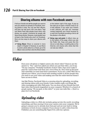 126   Part II: Sharing Your Life on Facebook



                 Sharing albums with non-Facebook users
        If all your friends and all the people you want to      at the bottom right of the page. A pop-up
        see your photos are already on Facebook, shar-          box asks you to enter a friend’s name or an
        ing photos is easy. You can see their albums,           e-mail address. If you enter your friend’s
        and they can see yours, all in one place. Tags          e-mail address and add any message
        and News Feed help people know when new                 content (optional), your friend receives an
        photos are posted; comments let people talk             e-mail from Facebook providing a link to all
        about those photos. However, most people have           the photos in the album.
        at least a few friends who aren’t on Facebook.
                                                             ✓ Using copy and paste: In album view, go
        Here are two ways to share your albums with
                                                               to the bottom of the page, where you see
        them:
                                                               the Public link. Copy and paste this link
        ✓ Using Share: Share is covered in more                into an e-mail, blog, or anything else on the
          depth in Chapter 9. However, to use Share            Internet, and anyone who clicks that link
          to send a photo album to a friend, go to the         can see your album.
          Album view and then click the Share button




      Video
                   Does your cell phone or digital camera also shoot video? Chances are the
                   answer is, “Yes,” and if we asked you where you put that video, you’d say,
                   “On my computer.” Probably hundreds of short video clips never make it
                   past the camera that took them and, even if they do, they wind up decayed
                   and cobwebby on some hard drive somewhere. If you use a video Web site to
                   upload your videos, you’re faced with sending e-mails to all the people who
                   you want to see your video and making sure that the entire Internet doesn’t
                   have access to them.

                   Just like Photos, Facebook Video is a one-stop shop for uploading, recording,
                   and sharing videos with your friends. It also enables really cool things like
                   video messaging and video Wall posts. You can show all your friends that bril-
                   liant video that formerly languished on your computer. Whether it’s a bunch of
                   people saying, “Oh my gosh, is this video?” or your own indie film — there’s a
                   place for it on Facebook.



                   Uploading video
                   Uploading a video to a Web site includes going out into the world, recording
                   something, and then moving it from your camera onto your computer. We’re
                   going to assume you’ve already done that part and are now back to being
                   sedentary in front of your computer. If you choose to add a video from the
                   Publisher, you see something like Figure 8-12, with two options:
 