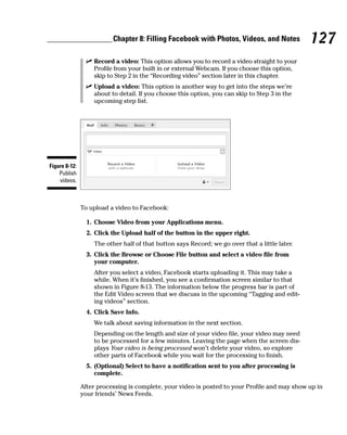 Chapter 8: Filling Facebook with Photos, Videos, and Notes            127
                ✓ Record a video: This option allows you to record a video straight to your
                  Profile from your built in or external Webcam. If you choose this option,
                  skip to Step 2 in the “Recording video” section later in this chapter.
                ✓ Upload a video: This option is another way to get into the steps we’re
                  about to detail. If you choose this option, you can skip to Step 3 in the
                  upcoming step list.




Figure 8-12:
    Publish
    videos.



               To upload a video to Facebook:

                 1. Choose Video from your Applications menu.
                 2. Click the Upload half of the button in the upper right.
                   The other half of that button says Record; we go over that a little later.
                 3. Click the Browse or Choose File button and select a video file from
                    your computer.
                   After you select a video, Facebook starts uploading it. This may take a
                   while. When it’s finished, you see a confirmation screen similar to that
                   shown in Figure 8-13. The information below the progress bar is part of
                   the Edit Video screen that we discuss in the upcoming “Tagging and edit-
                   ing videos” section.
                 4. Click Save Info.
                   We talk about saving information in the next section.
                   Depending on the length and size of your video file, your video may need
                   to be processed for a few minutes. Leaving the page when the screen dis-
                   plays Your video is being processed won’t delete your video, so explore
                   other parts of Facebook while you wait for the processing to finish.
                 5. (Optional) Select to have a notification sent to you after processing is
                    complete.

               After processing is complete, your video is posted to your Profile and may show up in
               your friends’ News Feeds.
 