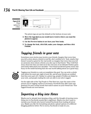 134   Part II: Sharing Your Life on Facebook




      Figure 8-18:
            Photo
       options for
          a Note.



                          The photo tags are put (by default) at the bottom of your note.
                       3. Move the tags (just as you would move text) to where you want the
                          photos to appear.
                       4. Use the Preview button to see how your Note looks.
                       5. To change the look, click Edit, make your changes, and then click
                          Publish.



                     Tagging friends in your note
                     Sometimes your stories may involve your friends. Imagine that every time
                     you tell a story about a friend in real life, she’s notified of it. Yeah, maybe that
                     doesn’t sound so great for the real world, so imagine that every time you tell
                     an awesome story about a friend, you also say to that friend, “Hey, I told that
                     story about the time you laid out in the end zone of an Ultimate Frisbee game
                     and nearly dislocated your shoulder.” Your friend would feel pretty warm and
                     fuzzy on the inside knowing that she was worth talking about (in a good way).

                     Tagging your friends in a note accomplishes this goal. You can write a whole
                     note about the most epic night of your life, and all your friends are notified
                     that they were part of it. Similar to a photo tag, people’s Profiles are linked to
                     your note, and people reading the note are able to see who’s tagged.

                     On the right side of the Tag People in This Note box, type the name of the
                     person you’re tagging; repeat as necessary. Facebook may offer some sug-
                     gestions if it sees certain words that match names on your Friend List. Your
                     tagged friends are now famous.



                     Importing a blog into Notes
                     Maybe you’ve already been keeping a blog, and the thought of moving every-
                     thing over to Facebook sounds like a nightmare. Maybe you don’t want to
                     exclude your friends who haven’t joined Facebook from reading all about
                     you. Maybe you like the formatting and photo upload options of a different
                     blogging platform better. Not to worry, Facebook is ready for you.
 