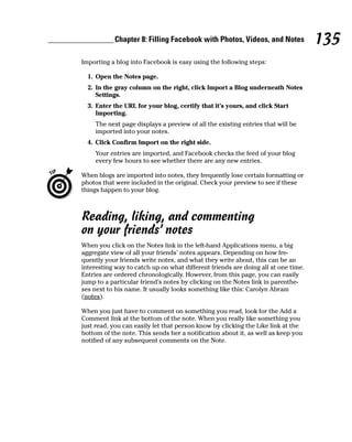 Chapter 8: Filling Facebook with Photos, Videos, and Notes              135
Importing a blog into Facebook is easy using the following steps:

  1. Open the Notes page.
  2. In the gray column on the right, click Import a Blog underneath Notes
     Settings.
  3. Enter the URL for your blog, certify that it’s yours, and click Start
     Importing.
     The next page displays a preview of all the existing entries that will be
     imported into your notes.
  4. Click Confirm Import on the right side.
     Your entries are imported, and Facebook checks the feed of your blog
     every few hours to see whether there are any new entries.

When blogs are imported into notes, they frequently lose certain formatting or
photos that were included in the original. Check your preview to see if these
things happen to your blog.



Reading, liking, and commenting
on your friends’ notes
When you click on the Notes link in the left-hand Applications menu, a big
aggregate view of all your friends’ notes appears. Depending on how fre-
quently your friends write notes, and what they write about, this can be an
interesting way to catch up on what different friends are doing all at one time.
Entries are ordered chronologically. However, from this page, you can easily
jump to a particular friend’s notes by clicking on the Notes link in parenthe-
ses next to his name. It usually looks something like this: Carolyn Abram
(notes).

When you just have to comment on something you read, look for the Add a
Comment link at the bottom of the note. When you really like something you
just read, you can easily let that person know by clicking the Like link at the
bottom of the note. This sends her a notification about it, as well as keep you
notified of any subsequent comments on the Note.
 