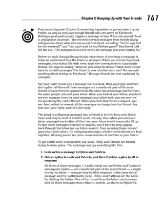 Chapter 9: Keeping Up with Your Friends            141
Post something (see Chapter 6) something inquisitive or provocative to your
Profile, as long as you have enough friends who are active on Facebook.
Writing a good post usually triggers a message or two. When she posted “Leah
is anticipation incarnate,” she received several messages from friends taking
wild guesses about what she was so excited about, including, “You’re psyched
for the weekend?” and “You can’t wait for our Frisbee game?” One friend told
her flat out, “The anticipation is over, here’s the message you were waiting for.”

Before we walk through the particular experience of receiving a message, it
helps to understand how the Inbox is arranged. While you receive Facebook
messages, your Inbox fills with rows; each row corresponds to a particular
thread. You may be asking, “What do you mean by thread? What does thread
have to do with messages? Do I have to sew a button onto one? No one said
anything about sewing on Facebook.” Message threads are best explained by
examples.

Say your sister sends you a message on Facebook, then you reply, and then
she replies. All three of these messages are considered part of the same
thread because they’re spawned from the same initial message and between
the same people: you and your sister. When you look at your Inbox, you don’t
see two separate rows for each message your sister sent; you see one row
encapsulating the entire thread. When you click that thread’s subject, you
see, from oldest to newest, all the messages exchanged on that thread: her
first one, your reply, and then her reply.

The point of collapsing messages into a thread is to help keep your Inbox
clean and easy to read. If it didn’t work this way, then when you and your
sister messaged each other all the time, your Inbox would eventually fill up.
To find older messages from her or anyone, you’d have to keep paging
back through the Inbox (or use Inbox search). Your mousing finger doesn’t
appreciate such abuse. By collapsing messages, whole conversations are kept
together, allowing you to see more conversations at one time in your Inbox.

To get a little more complicated, say, Leah, Holly, and Carolyn are friends
trying to make plans. The exchange may go something like this:

  1. Leah writes a message to Helen and Patricia.
  2. Helen replies to Leah and Patricia, and then Patricia replies to all in
     response.
     All three of these messages — Leah’s initial one and Helen and Patricia’s
     subsequent replies — are considered part of the same thread — a single
     row in the Inbox — because they’re all in response to the same initial
     message and the participants (Leah, Helen, and Patricia) are the same.
     By clicking the Subject line of the thread from the Inbox, each person
     sees all three messages from oldest to newest, as shown in Figure 9-2.
 