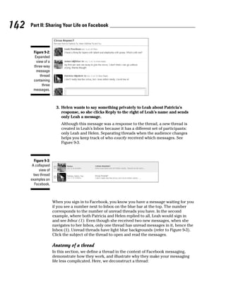 142   Part II: Sharing Your Life on Facebook




       Figure 9-2:
        Expanded
         view of a
       three-way
         message
            thread
       containing
             three
       messages.



                        3. Helen wants to say something privately to Leah about Patricia’s
                           response, so she clicks Reply to the right of Leah’s name and sends
                           only Leah a message.
                          Although this message was a response to the thread, a new thread is
                          created in Leah’s Inbox because it has a different set of participants:
                          only Leah and Helen. Separating threads when the audience changes
                          helps you keep track of who exactly received which messages. See
                          Figure 9-3.



        Figure 9-3:
       A collapsed
            view of
        two thread
      examples on
         Facebook.



                      When you sign in to Facebook, you know you have a message waiting for you
                      if you see a number next to Inbox on the blue bar at the top. The number
                      corresponds to the number of unread threads you have. In the second
                      example, where both Patricia and Helen replied to all, Leah would sign in
                      and see Inbox (1). Even though she received two new messages, when she
                      navigates to her Inbox, only one thread has unread messages in it, hence the
                      Inbox (1). Unread threads have light blue backgrounds (refer to Figure 9-3).
                      Click the subject of the thread to open and read the messages.

                      Anatomy of a thread
                      In this section, we define a thread in the context of Facebook messaging,
                      demonstrate how they work, and illustrate why they make your messaging
                      life less complicated. Here, we deconstruct a thread:
 