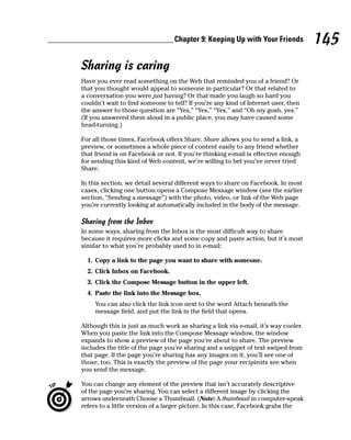 Chapter 9: Keeping Up with Your Friends           145
Sharing is caring
Have you ever read something on the Web that reminded you of a friend? Or
that you thought would appeal to someone in particular? Or that related to
a conversation you were just having? Or that made you laugh so hard you
couldn’t wait to find someone to tell? If you’re any kind of Internet user, then
the answer to those question are “Yes,” “Yes,” “Yes,” and “Oh my gosh, yes.”
(If you answered them aloud in a public place, you may have caused some
head-turning.)

For all those times, Facebook offers Share. Share allows you to send a link, a
preview, or sometimes a whole piece of content easily to any friend whether
that friend is on Facebook or not. If you’re thinking e-mail is effective enough
for sending this kind of Web content, we’re willing to bet you’ve never tried
Share.

In this section, we detail several different ways to share on Facebook. In most
cases, clicking one button opens a Compose Message window (see the earlier
section, “Sending a message”) with the photo, video, or link of the Web page
you’re currently looking at automatically included in the body of the message.

Sharing from the Inbox
In some ways, sharing from the Inbox is the most difficult way to share
because it requires more clicks and some copy and paste action, but it’s most
similar to what you’re probably used to in e-mail:

  1. Copy a link to the page you want to share with someone.
  2. Click Inbox on Facebook.
  3. Click the Compose Message button in the upper left.
  4. Paste the link into the Message box.
     You can also click the link icon next to the word Attach beneath the
     message field, and put the link in the field that opens.

Although this is just as much work as sharing a link via e-mail, it’s way cooler.
When you paste the link into the Compose Message window, the window
expands to show a preview of the page you’re about to share. The preview
includes the title of the page you’re sharing and a snippet of text swiped from
that page. If the page you’re sharing has any images on it, you’ll see one of
those, too. This is exactly the preview of the page your recipients see when
you send the message.

You can change any element of the preview that isn’t accurately descriptive
of the page you’re sharing. You can select a different image by clicking the
arrows underneath Choose a Thumbnail. (Note: A thumbnail in computer-speak
refers to a little version of a larger picture. In this case, Facebook grabs the
 
