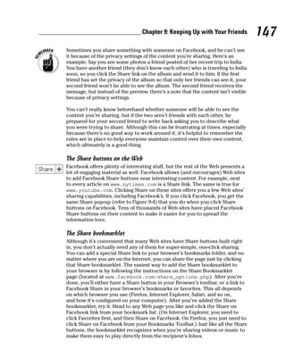Chapter 9: Keeping Up with Your Friends            147
Sometimes you share something with someone on Facebook, and he can’t see
it because of the privacy settings of the content you’re sharing. Here’s an
example: Say you see some photos a friend posted of her recent trip to India.
You have another friend (they don’t know each other) who is traveling to India
soon, so you click the Share link on the album and send it to him. If the first
friend has set the privacy of the album so that only her friends can see it, your
second friend won’t be able to see the album. The second friend receives the
message, but instead of the preview, there’s a note that the content isn’t visible
because of privacy settings.

You can’t really know beforehand whether someone will be able to see the
content you’re sharing, but if the two aren’t friends with each other, be
prepared for your second friend to write back asking you to describe what
you were trying to share. Although this can be frustrating at times, especially
because there’s no good way to work around it, it’s helpful to remember the
rules are in place to help everyone maintain control over their own content,
which ultimately is a good thing.

The Share buttons on the Web
Facebook offers plenty of interesting stuff, but the rest of the Web presents a
lot of engaging material as well. Facebook allows (and encourages) Web sites
to add Facebook Share buttons near interesting content. For example, next
to every article on www.nytimes.com is a Share link. The same is true for
www.youtube.com. Clicking Share on these sites offers you a few Web sites’
sharing capabilities, including Facebook’s. If you click Facebook, you get the
same Share pop-up (refer to Figure 9-4) that you do when you click Share
buttons on Facebook. Tens of thousands of Web sites have placed Facebook
Share buttons on their content to make it easier for you to spread the
information love.

The Share bookmarklet
Although it’s convenient that many Web sites have Share buttons built right
in, you don’t actually need any of them for super-simple, one-click sharing.
You can add a special Share link to your browser’s bookmarks folder, and no
matter where you are on the Internet, you can share the page just by clicking
that Share bookmarklet. The easiest way to add the Share bookmarklet to
your browser is by following the instructions on the Share Bookmarklet
page (located at www.facebook.com/share_options.php). After you’re
done, you’ll either have a Share button in your Browser’s toolbar, or a link to
Facebook Share in your browser’s bookmarks or favorites. This all depends
on which browser you use (Firefox, Internet Explorer, Safari, and so on,
and how it’s configured on your computer). After you’ve added the Share
bookmarklet, try it. Head to any Web page you like and click the Share on
Facebook link from your bookmark list. (On Internet Explorer, you need to
click Favorites first, and then Share on Facebook. On Firefox, you just need to
click Share on Facebook from your Bookmarks Toolbar.) Just like all the Share
buttons, the bookmarklet recognizes when you’re sharing videos or music to
make them easy to play directly from the recipient’s Inbox.
 