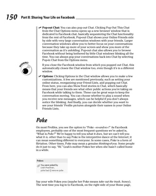 150   Part II: Sharing Your Life on Facebook

                  ✓ Pop-out Chat: You can also pop out Chat. Clicking Pop Out This Chat
                    from the Chat Options menu opens up a new browser window that is
                    dedicated to Facebook chat, basically sequestering the Chat functionality
                    from the rest of Facebook. Pop-out Chat shows your Online Friends side
                    by side with very large conversation windows with your friends. Larger
                    conversation windows allow you to better focus on your conversations
                    because they take up more of your screen and show you more of the
                    conversation as it’s unfolding. Pop-out chat also allows you to browse
                    Facebook without being bothered by little Chat windows blinking all the
                    time. You can always pop your conversations back into Chat by selecting
                    Pop-in Chat from the Options menu.
                     If you close the Facebook window from which you popped out Chat, this
                     automatically closes the Chat window too, even though it’s in a different
                     window.
                  ✓ Options: Clicking Options in the Chat window allows you to make a few
                    customizations. A few are mentioned previously, such as setting your
                    online status, reorganizing your Friend Lists, and popping out Chat.
                    From here, you can also Show Feed stories in Chat, which basically
                    means that your friends see what other public actions you’re taking on
                    Facebook while talking to them. These can be great ways to keep the
                    conversation moving. You can choose whether to play a sound when
                    you receive new messages, which can be helpful if you don’t always
                    notice the blinking. And finally, you can decide whether you want to
                    see your friends’ Profile pictures alongside their names in your Online
                    Friends Lists.



                Poke
                On most Profiles, you see the option to “Poke <so-and-so>!” As Facebook
                employees, probably one of the most frequent questions we’re asked is,
                “What is Poke?” We’re happy to tell you what it does, but we can’t tell you
                what it is, other than to say Poke is the interpretive dance of the Internet; it
                can mean something different to everyone. In some cases, Poke is a form of
                flirtation. Other times, Poke may mean a genuine thinking-of-you. Some people
                do it just to say, “Hi.” Leah’s mother Pokes her when she hasn’t called home
                in a while.




                Say your wife Pokes you (maybe her Poke means take out the trash, honey).
                The next time you log in to Facebook, on the right side of your Home page,
 