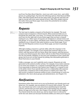 Chapter 9: Keeping Up with Your Friends           151
you’ll see You Have Been Poked by <insert your wife’s name here> and a little
picture of a poking finger. You have the following options: Poke Back and Hide
Poke. Poke Back means she’ll see the same notice you got the next time she
logs in (except with your name instead of hers). Hide Poke simply removes
the notice from your Home page. If you sense the potential for an endless
loop, you sense right.



Requests
The best way to explain a request on Facebook is by example. The most
common type of request is a friend request. When someone finds you on
Facebook and clicks Add <your name> as a Friend, the next time you log in,
you’ll see (on the right side of your Home page) that you have a request
waiting for you. Other types of requests are invitations to attend events and
join groups, or to join a game, and plenty more. Whenever you have a request
waiting for you, it shows in this same location on your Home page. If you
don’t see the Requests section on your Home page, you have no pending
requests.

Although sending a request is a private affair, often the response to the
request is public. For example, if you request that someone add you as a
friend, only that person will ever know about that request, until that person
accepts your friend request; then others will see in their News Feeds that you
two are now friends. Similarly, no one sees your invitations to join a particular
group, but if you act on that request by joining, this information generates a
News Feed story to your friends.

Unlike a message, you can’t explicitly send a request. Requests are only
generated in the context of other actions. For example, if you invite someone
to an event (see Chapter 11), a request is automatically sent to that person.
If you tag people in someone else’s photo (see Chapter 8), a request is sent
to the photo owner. If you specify that you’re in a relationship with someone
in particular, a request is sent to that person to confirm your claim. You
also receive a request if someone wishes to join a closed group or event you
administer. (For more about groups and administrators, see Chapter 10.)



Notifications
Sometimes rather than reach out to you on Facebook, your friends reach out
about you. For example, say you attend a U2 concert with a friend. The next
day, your friend may write a note about how mind-blowing he found the
concert, and because you were there next to him having your own mind
blown, he tags you in the note. (See Chapter 8 for details on Note tagging.)
Your friend wrote the note about you, but he doesn’t have to tell you he
wrote the note about you because Facebook notifies you when you’re tagged
 