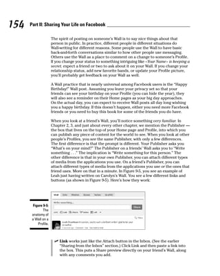 154   Part II: Sharing Your Life on Facebook

                     The spirit of posting on someone’s Wall is to say nice things about that
                     person in public. In practice, different people in different situations do
                     Wall-writing for different reasons. Some people use the Wall to have basic
                     back-and-forth conversations similar to how other people use messaging.
                     Others use the Wall as a place to comment on a change to someone’s Profile.
                     If you change your status to something intriguing like <Your Name> is keeping a
                     secret, expect a friend or two to ask about it on your Wall. If you change your
                     relationship status, add new favorite bands, or update your Profile picture,
                     you’ll probably get feedback on your Wall as well.

                     A Wall practice that is nearly universal among Facebook users is the “Happy
                     Birthday!” Wall post. Assuming you leave your privacy set so that your
                     friends can see your birthday on your Profile (you can hide the year), they
                     will also see a reminder on their Home pages as your big day approaches.
                     On the actual day, you can expect to receive Wall posts all day long wishing
                     you a happy birthday. If this doesn’t happen, either you need more Facebook
                     friends or you need to buy this book for some of the friends you do have.

                     When you look at a friend’s Wall, you’ll notice something very familiar. In
                     Chapter 2, 3, and just about every other chapter, we mention the Publisher —
                     the box that lives on the top of your Home page and Profile, into which you
                     can publish any piece of content for the world to see. When you look at other
                     people’s Profiles, you see the same Publisher, with only a few differences.
                     The first difference is that the prompt is different. Your Publisher asks you
                     “What’s on your mind?” The Publisher on a friends’ Wall asks you to “Write
                     something . . .” The implication is “Write something for this person.” The
                     other difference is that in your own Publisher, you can attach different types
                     of media from the applications you use. On a friend’s Publisher, you can
                     attach different types of media from the applications you use or the ones that
                     friend uses. More on that in a minute. In Figure 9-5, you see an example of
                     Leah just having written on Carolyn’s Wall. You see a few different links and
                     buttons (as shown in Figure 9-5). Here’s how they work:




       Figure 9-5:
              The
       anatomy of
       a Wall on a
          Profile.



                       ✓ Link works just like the Attach button in the Inbox. (See the earlier
                         “Sharing from the Inbox” section.) Click Link and then paste a link into
                         the box. This puts a Share preview directly on your friend’s Wall, along
                         with any comments you add.
 