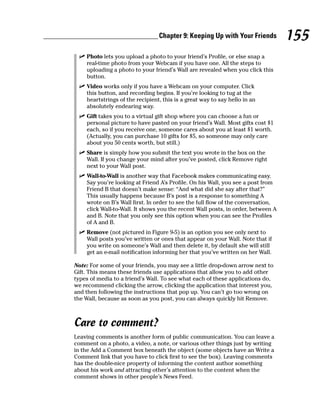 Chapter 9: Keeping Up with Your Friends         155
 ✓ Photo lets you upload a photo to your friend’s Profile, or else snap a
   real-time photo from your Webcam if you have one. All the steps to
   uploading a photo to your friend’s Wall are revealed when you click this
   button.
 ✓ Video works only if you have a Webcam on your computer. Click
   this button, and recording begins. If you’re looking to tug at the
   heartstrings of the recipient, this is a great way to say hello in an
   absolutely endearing way.
 ✓ Gift takes you to a virtual gift shop where you can choose a fun or
   personal picture to have pasted on your friend’s Wall. Most gifts cost $1
   each, so if you receive one, someone cares about you at least $1 worth.
   (Actually, you can purchase 10 gifts for $5, so someone may only care
   about you 50 cents worth, but still.)
 ✓ Share is simply how you submit the text you wrote in the box on the
   Wall. If you change your mind after you’ve posted, click Remove right
   next to your Wall post.
 ✓ Wall-to-Wall is another way that Facebook makes communicating easy.
   Say you’re looking at Friend A’s Profile. On his Wall, you see a post from
   Friend B that doesn’t make sense: “And what did she say after that?”
   This usually happens because B’s post is a response to something A
   wrote on B’s Wall first. In order to see the full flow of the conversation,
   click Wall-to-Wall. It shows you the recent Wall posts, in order, between A
   and B. Note that you only see this option when you can see the Profiles
   of A and B.
 ✓ Remove (not pictured in Figure 9-5) is an option you see only next to
   Wall posts you’ve written or ones that appear on your Wall. Note that if
   you write on someone’s Wall and then delete it, by default she will still
   get an e-mail notification informing her that you’ve written on her Wall.

Note: For some of your friends, you may see a little drop-down arrow next to
Gift. This means these friends use applications that allow you to add other
types of media to a friend’s Wall. To see what each of these applications do,
we recommend clicking the arrow, clicking the application that interest you,
and then following the instructions that pop up. You can’t go too wrong on
the Wall, because as soon as you post, you can always quickly hit Remove.



Care to comment?
Leaving comments is another form of public communication. You can leave a
comment on a photo, a video, a note, or various other things just by writing
in the Add a Comment box beneath the object (some objects have an Write a
Comment link that you have to click first to see the box). Leaving comments
has the double-nice property of informing the content author something
about his work and attracting other’s attention to the content when the
comment shows in other people’s News Feed.
 