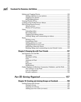 xvi   Facebook For Dummies, 2nd Edition

                     Editing and Tagging Photos ....................................................................... 120
                           Adding captions to your photos ...................................................... 121
                           Tagging your photos ......................................................................... 121
                           Rearranging photos ........................................................................... 123
                     Viewing Photos of You ................................................................................ 123
                     Looking at the Profile Picture Album ........................................................ 124
                     Discovering Photos Privacy ....................................................................... 124
                           Album privacy .................................................................................... 124
                           Photos of You privacy ....................................................................... 125
                     Video ............................................................................................................. 126
                           Uploading video ................................................................................. 126
                           Recording video ................................................................................. 128
                           Tagging and editing videos ............................................................... 129
                           Viewing, liking, and commenting on videos ................................... 130
                     Notes ............................................................................................................. 130
                           Writing a note ..................................................................................... 131
                           Formatting a Note .............................................................................. 132
                           Adding photos to a note ................................................................... 133
                           Tagging friends in your note ............................................................ 134
                           Importing a blog into Notes .............................................................. 134
                           Reading, liking, and commenting on your friends’ notes ............. 135

               Chapter 9: Keeping Up with Your Friends . . . . . . . . . . . . . . . . . . . . . . .137
                     Just between You and Me........................................................................... 138
                           Messages ............................................................................................. 138
                           Sharing is caring................................................................................. 145
                           Chat...................................................................................................... 148
                           Anatomy of Chat ................................................................................ 148
                           Poke ..................................................................................................... 150
                           Requests.............................................................................................. 151
                           Notifications ....................................................................................... 151
                     Public Displays of Affection: Comments, Publisher, and the Wall ........ 153
                           The writing’s on the Wall .................................................................. 153
                           Care to comment? .............................................................................. 155
                           Broader audience............................................................................... 156


           Part III: Getting Organized ....................................... 157
               Chapter 10: Creating and Joining Groups on Facebook . . . . . . . . . . .159
                     Getting Going with Groups ......................................................................... 159
                           Joining a Group .................................................................................. 160
                           Anatomy of a Group........................................................................... 161
                           Adding your two cents (or more) .................................................... 165
 