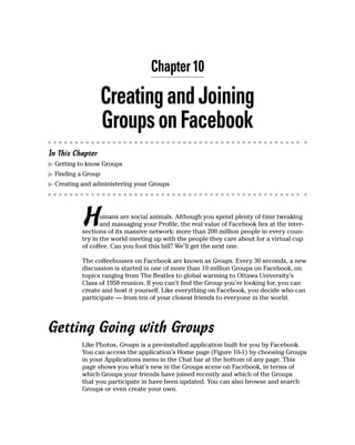 Chapter 10

                    Creating and Joining
                    Groups on Facebook
In This Chapter
▶ Getting to know Groups
▶ Finding a Group
▶ Creating and administering your Groups




           H      umans are social animals. Although you spend plenty of time tweaking
                  and massaging your Profile, the real value of Facebook lies at the inter-
           sections of its massive network: more than 200 million people in every coun-
           try in the world meeting up with the people they care about for a virtual cup
           of coffee. Can you foot this bill? We’ll get the next one.

           The coffeehouses on Facebook are known as Groups. Every 30 seconds, a new
           discussion is started in one of more than 10 million Groups on Facebook, on
           topics ranging from The Beatles to global warming to Ottawa University’s
           Class of 1958 reunion. If you can’t find the Group you’re looking for, you can
           create and host it yourself. Like everything on Facebook, you decide who can
           participate — from ten of your closest friends to everyone in the world.




Getting Going with Groups
           Like Photos, Groups is a pre-installed application built for you by Facebook.
           You can access the application’s Home page (Figure 10-1) by choosing Groups
           in your Applications menu in the Chat bar at the bottom of any page. This
           page shows you what’s new in the Groups scene on Facebook, in terms of
           which Groups your friends have joined recently and which of the Groups
           that you participate in have been updated. You can also browse and search
           Groups or even create your own.
 