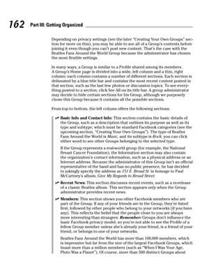 162   Part III: Getting Organized

                Depending on privacy settings (see the later “Creating Your Own Groups” sec-
                tion for more on this), you may be able to see all of a Group’s contents before
                joining it even though you can’t post new content. That’s the case with the
                Beatles Fans Around the World Group because the administrator has chosen
                the most flexible settings.

                In many ways, a Group is similar to a Profile shared among its members.
                A Group’s Home page is divided into a wide, left column and a thin, right
                column; each column contains a number of different sections. Each section is
                delineated by a blue title bar and contains the most recent content posted in
                that section, such as the last few photos or discussion topics. To see every-
                thing posted to a section, click See All on its title bar. A group administrator
                may decide to hide certain sections for his Group, although we purposely
                chose this Group because it contains all the possible sections.

                From top to bottom, the left column offers the following sections:

                  ✓ Basic Info and Contact Info: This section contains the basic details of
                    the Group, such as a description that outlines its purpose as well as its
                    type and subtype, which must be standard Facebook categories (see the
                    upcoming section, “Creating Your Own Groups”). The type of Beatles
                    Fans Around the World is Music, and its subtype is Rock; you can click
                    either word to see other Groups belonging to the selected type.
                     If the Group represents a real-world group (for example, the National
                     Breast Cancer Foundation), the Information section may also contain
                     the organization’s contact information, such as a physical address or an
                     Internet address. Because the administrator of this Group isn’t an official
                     representative of the band and has no public presence, he has decided
                     to jokingly specify the address as 151 E. Broad St. in homage to Paul
                     McCartney’s album, Give My Regards to Broad Street.
                  ✓ Recent News: This section discusses recent events, such as a re-release
                    of a classic Beatles album. This section appears only when the Group
                    administrator provides recent news.
                  ✓ Members: This section shows you other Facebook members who are
                    part of the Group. If any of your friends are in the Group, they’re listed
                    first, followed by other people who belong to your networks (if you have
                    any). This reflects the belief that the people close to you are always
                    more interesting than strangers. Remember: Groups don’t influence the
                    basic Facebook privacy model, so you’re not able to see the Profile of a
                    fellow Group member unless she’s already your friend, is a friend of your
                    friend, or belongs to one of your networks.
                     Beatles Fans Around the World has more than 100,000 members, which
                     is impressive but far from the size of the largest Facebook Groups, which
                     boast more than a million members (such as “When I Was Your Age,
                     Pluto Was a Planet”). Of course, more than 500 distinct Groups about
 