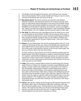 Chapter 10: Creating and Joining Groups on Facebook             163
  The Beatles exist throughout Facebook, each with their own member
  base and personality. That’s a prime benefit of it being so easy to create
  a Group on Facebook: One size need not fit all.
✓ Discussion Board: The home of lively conversations and debates
  between members, the discussion board is the nexus of a Group. Each
  topic in a discussion board represents a new area of the broader Group
  dialogue where particularly insightful or provocative topics can garner
  hundreds or thousands of responses. For instance, as you can imagine,
  the “What’s your favorite song by the Beatles?” topic has kicked off quite
  a heated debate. We can’t imagine why because the answer is Hey Jude.
✓ The Wall: This Wall may look a tad different from the Wall you are used
  to encountering on your friends’ Profiles, but its purpose is the same —
  it is the perfect mechanism for casual, free-form commenting. In Beatles
  Fans Around the World, members often use the Wall to verbalize pas-
  sionately their gratitude for 50 years of great music. They aren’t trying
  to start discussions.
✓ Photos: As you might guess, this section contains photos that are of rel-
  evance to the Group. In this case, fans of The Beatles have posted more
  than 2,000 of their favorite photos of their beloved band. Only a selec-
  tion of the most recent photos is shown on the Group’s Home page, but
  you can click See All to view the rest of them.
  In some instances, these photos are of Group members posing with the
  band long ago. Such photo sharing is a staple of many Facebook Groups.
  For instance, visit Facebook hiking Groups and you see members shar-
  ing pictures of their most recent conquests. Group members can leave
  comments on these photos just as your friends can comment on the pic-
  tures you post to your Profile.
✓ Links: This section contains links to types of content that don’t belong
  under Photos or Videos. For example, a member named Michelle posts
  a link to a funny article that explains how to persuade your friends to
  like The Beatles, while another member named Daniel posts a link to
  his favorite video of The Beatles. (You may be wondering why he put
  that video in Posted Items rather than in Videos. He did that because he
  found the video on another popular video Web site called YouTube. He
  doesn’t have the right to copy the video into Facebook Video, so he just
  points members to its original home.) Like virtually everything else in
  a Facebook Group, you and other members can comment on the items
  that people post.
✓ Videos: Like photos, videos enrich Groups by moving them beyond mere
  discussion. Here, fans of The Beatles tickle their memories with clips
  from the band’s golden years. Viewing videos is very similar to viewing
  photos. The most recent videos are shown on the Group’s Home page,
  and you can click See All to view the rest. To watch a video, click it.
  Group members can also leave comments on videos.
 