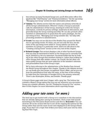 Chapter 10: Creating and Joining Groups on Facebook               165
     less serious (as many Facebook Groups are), you’ll often notice officer des-
     ignations like “Chief Dummy” and “Dummy-in-residence.” See the upcoming
     “Managing your Group” section for more information about officers.
  ✓ Admins: The Admins section lists the names and primary networks of
    all the Group’s administrators. Whoever creates a Group is automati-
    cally the administrator of that Group, meaning he writes the Group’s
    information, controls its privacy settings, moderates its discussions, and
    generally keeps the Group running smoothly. He can also promote other
    members to administrators to grant them the same privileges. See the
    upcoming section, “Managing your Group member list,” for help with
    promoting members to administrators.
  ✓ Events: You may not see this box if the Beatles Fans around the World
    has no upcoming events. If it does, you see not only the box, but the
    name of the upcoming event within it. Group admins can invite all
    members of a group to a particular event, which we talk about in the
    “Creating a Group Event” section at the very end of this chapter.
  ✓ Related Groups: This section displays a list of other Facebook Groups
    that you may be interested in based on the Group you’re currently look-
    ing at. Related is a bit of a misnomer; Facebook builds this list by look-
    ing at the other Groups that members belong to, rather than looking for
    other Groups that offer similar content. As a result, the list often con-
    tains quirky Groups that are more reflective of the member’s interests
    and personalities than of the Group’s topic.
     We’ve been referring to the administrator of the Beatles Fans Around
     the World Group throughout this chapter. Thanks to the Admins section,
     we can finally give him proper recognition! There’s Matt, and as you see
     from the parenthetical note after his name, at the time of this writing,
     he hails from the University of Georgia (UGA is his primary network).
     There’s also Kristopher, Krista, and Jennifer. Thanks guys!

A Group’s Home page ends how it began: with a gray bar. The bottom bar
contains a Report Group option that you can use whenever you encounter a
Group you consider offensive. See the “Finding the Group for You” section,
later in this chapter, for more information about reporting Groups.



Adding your two cents (or more)
The best way to get started with a Group is to contribute to the discussions
that are already taking place among its members. Click a topic that sounds
interesting in the Discussion Board section and dive in. Remember: You can
click See All on the section title bar to see all the ongoing discussions for the
Group rather than just the most recent ones displayed on the Group’s Home
page. If you don’t see a topic that strikes your fancy, start your own by click-
ing Start New Topic.
 