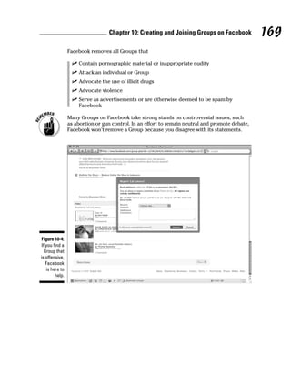Chapter 10: Creating and Joining Groups on Facebook             169
                 Facebook removes all Groups that

                   ✓ Contain pornographic material or inappropriate nudity
                   ✓ Attack an individual or Group
                   ✓ Advocate the use of illicit drugs
                   ✓ Advocate violence
                   ✓ Serve as advertisements or are otherwise deemed to be spam by
                     Facebook

                 Many Groups on Facebook take strong stands on controversial issues, such
                 as abortion or gun control. In an effort to remain neutral and promote debate,
                 Facebook won’t remove a Group because you disagree with its statements.




Figure 10-4:
 If you find a
   Group that
is offensive,
    Facebook
    is here to
         help.
 