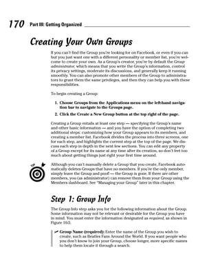 170   Part III: Getting Organized


      Creating Your Own Groups
                If you can’t find the Group you’re looking for on Facebook, or even if you can
                but you just want one with a different personality or member list, you’re wel-
                come to create your own. As a Group’s creator, you’re by default the Group
                administrator, which means that you write the Group’s information, control
                its privacy settings, moderate its discussions, and generally keep it running
                smoothly. You can also promote other members of the Group to administra-
                tors to grant them the same privileges, and then they can help you with these
                responsibilities.

                To begin creating a Group:

                  1. Choose Groups from the Applications menu on the left-hand naviga-
                     tion bar to navigate to the Groups page.
                  2. Click the Create a New Group button at the top right of the page.

                Creating a Group entails at least one step — specifying the Group’s name
                and other basic information — and you have the option of completing two
                additional steps: customizing how your Group appears to its members, and
                creating a member list. Facebook divides the process into three screens, one
                for each step, and highlights the current step at the top of the page. We dis-
                cuss each step in depth in the next few sections. You can edit any property
                of a Group except for its name at any time after its creation, so don’t fret too
                much about getting things just right your first time around.

                Although you can’t manually delete a Group that you create, Facebook auto-
                matically deletes Groups that have no members. If you’re the only member,
                simply leave the Group and poof! — the Group is gone. If there are other
                members, you (as administrator) can remove them from your Group using the
                Members dashboard. See “Managing your Group” later in this chapter.



                Step 1: Group Info
                The Group Info step asks you for the following information about the Group.
                Some information may not be relevant or desirable for the Group you have
                in mind. You must enter the information designated as required, as shown in
                Figure 10-5.

                  ✓ Group Name (required): Enter the name of the Group you wish to
                    create, such as Beatles Fans Around the World. If you want people who
                    you don’t know to join your Group, choose longer, more specific names
                    to help them locate it through a search.
 