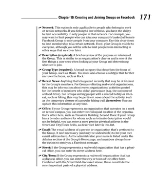 Chapter 10: Creating and Joining Groups on Facebook              171
✓ Network: This option is only applicable to people who belong to work
  or school networks. If you belong to one of these, you have the ability
  to limit accessibility to only people in that network. For example, you
  may want to limit people who can join your company’s basketball team’s
  Facebook Group to only people from your company. Use this drop-down
  to limit membership to a certain network. If not, your Group is visible to
  everyone, although you will be able to limit people from interacting in
  other ways that we cover later.
✓ Description (required): A brief overview of the purpose or mission of
  the Group. This is similar to an organization’s charter and is one of the
  first things a user sees when looking at your Group and determining
  whether to join.
✓ Group Type (required): A broad category that describes the focus of
  your Group, such as Music. You must also choose a subtype that further
  narrows the focus, such as Rock.
✓ Recent News: Anything that’s happened recently that may be of interest
  to the Group’s members. For Groups reflecting real-world organizations,
  this may be information about recent organizational activities posted
  for the benefit of members who didn’t participate (say, the outcome of
  a blood drive). For Groups uniting people with a shared hobby or inter-
  est, such as hiking, this may be pertinent news about the activity, such
  as the temporary closure of a popular hiking trail. Remember: You can
  update this information at any time.
✓ Office: If your Group represents an organization that operates on a work
  or school campus, you can enter the colloquial location of the organiza-
  tion’s office here, such as Tressider Building, Second Floor. If your Group
  has a broader audience for whom such an intimate description would
  not be helpful, you can enter a more precise physical address in the
  Street and City/Town fields, as described later in this list.
✓ Email: The e-mail address of a person or organization that’s pertinent to
  the Group. It isn’t necessary (and may be undesirable) to list your own
  e-mail address here. As the administrator, your name is listed under the
  Admins section of the Group’s Home page, and members always have
  the option to send you a Facebook message.
✓ Street: If the Group represents a real-world organization that has a physi-
  cal office, you can enter its street address here.
✓ City/Town: If the Group represents a real-world organization that has
  a physical office, you can enter the city or town of the office here.
  Combined with the Street field discussed above, these constitute the
  most important parts of a physical address.
 