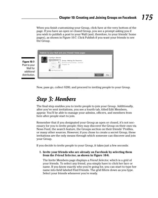 Chapter 10: Creating and Joining Groups on Facebook            175
                When you finish customizing your Group, click Save at the very bottom of the
                page. If you have an open or closed Group, you see a prompt asking you if
                you wish to publish a post to your Wall (and, therefore, to your friends’ home
                pages), as shown in Figure 10-7. Click Publish if you want your friends to see
                the Group.




Figure 10-7:
Post to your
    Wall for
  additional
distribution.



                Now, pass go, collect $200, and proceed to inviting people to your Group.



                Step 3: Members
                The final step enables you to invite people to join your Group. Additionally,
                after you’ve sent invitations, you see a fourth tab, titled Edit Members,
                appear. You’ll be able to manage your admins, officers, and members from
                here after people start to join.

                Remember that if you designated your Group as open or closed, it’s not nec-
                essary for you to invite people; they may discover the Group on their own via
                News Feed, the search feature, the Groups section on their friends’ Profiles,
                or many other sources. However, if you chose to create a secret Group, these
                invitations are the only means through which someone can discover and join
                your Group.

                If you decide to invite people to your Group, it takes just a few seconds:

                  1. Invite your friends who are already on Facebook by selecting them
                     from the Friend Selector, as shown in Figure 10-8.
                     The Invite Members page displays a Friend Selector, which is a grid of
                     your friends. To select any friend, you simply have to click her face or
                     name. If you know exactly who you’re going for, you can start to type her
                     name into field labeled Find Friends. The grid filters down as you type.
                     Select your friends whenever you’re ready.
 