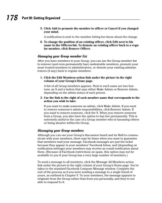 178   Part III: Getting Organized

                  5. Click Add to promote the member to officer or Cancel if you changed
                     your mind.
                     A notification is sent to the member letting her know about the change.
                  6. To change the position of an existing officer, click Edit next to his
                     name in the Officers list. To demote an existing officer back to a regu-
                     lar member, click Remove Officer.

                Managing your Group member list
                After you have members in your Group, you can use the Group member list
                to remove (and even permanently ban) undesirable members, promote your
                most trusted members to administrators, or demote your existing adminis-
                trators (if any) back to regular members:

                  1. Click the Edit Members action link under the picture in the right
                     column of your Group’s Home page.
                     A list of all Group members appears. Next to each name are two but-
                     tons: an X and a button that says either Make Admin or Remove Admin,
                     depending on the admin status of each person.
                  2. Use the link to the right of each member name that corresponds to the
                     action you wish to take:
                     If you want to make someone an admin, click Make Admin. If you want
                     to remove someone’s admin responsibilities, click Remove Admin. If
                     you want to remove someone, click the X. When you remove someone
                     from a Group, you also have the option to ban her permanently. This is
                     extremely useful in the case of a Group member who is harassing others
                     or being abusive within the Group.

                Messaging your Group members
                Although you can use your Group’s discussion board and its Wall to commu-
                nicate with your members, there may be times when you want to guarantee
                that members read your message. Facebook messages are just the ticket
                because they appear in your members’ Facebook Inbox, and (depending on
                notification settings) your members may receive an e-mail notification about
                them. (Because of Facebook restrictions on spam, this option may not be
                available to you if your Group has a very large number of members.)

                To send a message to all members, click the Message All Members action
                link under the picture in the right column of your Group’s Home page. You’re
                taken to the standard Facebook Compose Message window. Complete the
                rest of the process as if you were sending a message to a single friend of
                yours, as outlined in Chapter 9. To your members, the message appears to
                originate from the Group rather than from you personally, and they’re not
                able to respond to it.
 