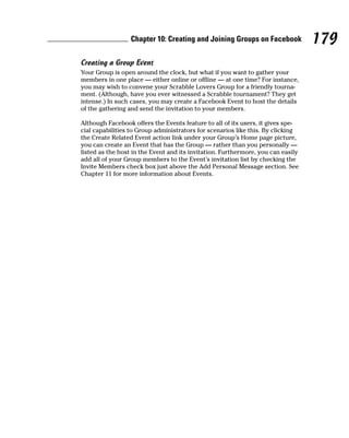 Chapter 10: Creating and Joining Groups on Facebook             179
Creating a Group Event
Your Group is open around the clock, but what if you want to gather your
members in one place — either online or offline — at one time? For instance,
you may wish to convene your Scrabble Lovers Group for a friendly tourna-
ment. (Although, have you ever witnessed a Scrabble tournament? They get
intense.) In such cases, you may create a Facebook Event to host the details
of the gathering and send the invitation to your members.

Although Facebook offers the Events feature to all of its users, it gives spe-
cial capabilities to Group administrators for scenarios like this. By clicking
the Create Related Event action link under your Group’s Home page picture,
you can create an Event that has the Group — rather than you personally —
listed as the host in the Event and its invitation. Furthermore, you can easily
add all of your Group members to the Event’s invitation list by checking the
Invite Members check box just above the Add Personal Message section. See
Chapter 11 for more information about Events.
 