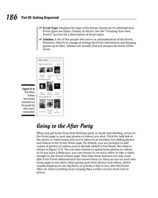 186   Part III: Getting Organized

                        ✓ Event Type: Displays the type of the Event chosen by its administrator.
                          Event types are Open, Closed, or Secret. See the “Creating Your Own
                          Events” section for a description of these types.
                        ✓ Admins: A list of the people who serve as administrators of the Event;
                          therefore, they’re in charge of writing the Event information and keeping
                          guests up to date. Admins are usually (but not always) the hosts of the
                          Event.




       Figure 11-4:
          The Other
             Invites
         box shows
      everyone on
      the guest list
        who hasn’t
        responded.




                       Going to the After Party
                       When you get home from that birthday party or book club meeting, return to
                       the Event page to post any photos or videos you shot. Click the Add link in
                       the photo or video boxes and you’re taken to an interface for adding photos
                       and videos to the Event Home page. By default, you see prompts to add
                       copies of photos or videos you’ve already added to Facebook, like what is
                       shown in Figure 11-5. You can also choose to upload new photos or videos,
                       or (if you have a Webcam), you can choose to record a video or take a video
                       straight to the Event’s Home page. Note that these features are only avail-
                       able if the Event administrator has turned them on. Keep an eye on your own
                       home page to see when other guests post their photos and videos, which
                       usually happens in one big flurry of activity a day or two after the Event.
                       After all, there’s nothing more rousing than a video of your book club in
                       action.
 