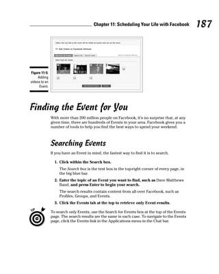 Chapter 11: Scheduling Your Life with Facebook         187



Figure 11-5:
     Adding
videos to an
      Event.




Finding the Event for You
               With more than 200 million people on Facebook, it’s no surprise that, at any
               given time, there are hundreds of Events in your area. Facebook gives you a
               number of tools to help you find the best ways to spend your weekend.



               Searching Events
               If you have an Event in mind, the fastest way to find it is to search.

                 1. Click within the Search box.
                    The Search box is the text box in the top-right corner of every page, in
                    the big blue bar.
                 2. Enter the topic of an Event you want to find, such as Dave Matthews
                    Band, and press Enter to begin your search.
                    The search results contain content from all over Facebook, such as
                    Profiles, Groups, and Events.
                 3. Click the Events tab at the top to retrieve only Event results.

               To search only Events, use the Search for Events box at the top of the Events
               page. The search results are the same in each case. To navigate to the Events
               page, click the Events link in the Applications menu in the Chat bar.
 