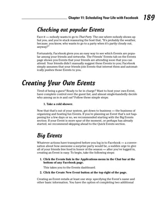Chapter 11: Scheduling Your Life with Facebook           189
     Checking out popular Events
     Face it — nobody wants to go to That Party. The one where nobody shows up
     but you, and you’re stuck reassuring the host that, “It’s probably the weather,
     because, you know, who wants to go to a party when it’s partly cloudy out,
     anyway?”

     Fortunately, Facebook gives you an easy way to see which Events are popu-
     lar among your friends and networks. The Friends’ Events tab on the Events
     page shows you Events that your friends are attending soon that you can
     attend. Your friends didn’t manually suggest these Events to you; Facebook
     simply assumes that your friends join Events that interest them and automat-
     ically pushes those Events to you.




Creating Your Own Events
     Tired of being a guest? Ready to be in charge? Want to host your own Event,
     have complete control over the guest list, and almost single-handedly decide
     who among us is in and out? Follow these simple steps:

          1. Take a cold shower.

     Now that that’s out of your system, get down to business — the business of
     organizing and hosting fun Events. If you’re planning an Event that’s not hap-
     pening for a few days or so, we recommended starting with the Big Events
     section. If your Event is more spur of the moment, or perhaps has already
     started, we recommend skipping ahead to the Quick Events section.



     Big Events
     Whatever actions have transpired before you log in to Facebook — a conver-
     sation about how awesome a surprise party would be, a sudden urge to give
     all of your friends free food in honor of the season — after you’ve logged in,
     creating an Event is easy. To begin, take the following steps:

       1. Click the Events link in the Applications menu in the Chat bar at the
          bottom of any Facebook page.
          This takes you to the Events dashboard.
       2. Click the Create New Event button at the top right of the page.

     Creating an Event entails at least one step: specifying the Event’s name and
     other basic information. You have the option of completing two additional
 