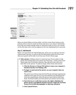 Chapter 11: Scheduling Your Life with Facebook              191




Figure 11-7:
Creating an
Event takes
  just a few
    minutes.



               When you finish filling out these fields, click the Create Event button at the
               bottom of the screen to create the Event and move on to Step 2: Add Details.
               If you left any required fields empty or otherwise made an error, you remain
               on the first step, and a red box appears at the top explaining how to proceed.

               Step 2: Add Details
               Figure 11-8 represents the Add Details step, where you can add your Event’s
               representative picture, as well as edit the information about the Event and
               what your guests will be able to do from your Event’s Home page.

                ✓ Add a picture: Adding a photo to represent your Event makes it look
                  pretty and inviting when your guests see the Event — both on the Event
                  Home page and in invitation requests. Big, official Events often have
                  their flier as the picture. To add an image, follow these instructions:
                      1. Click the Browse or Choose File button to open your computer’s
                         standard interface for finding a file.
                      2. Navigate to (and select) the picture on your computer that you
                         want to use.
                         The picture you choose must meet the file size and type requirements
                         outlined on the page. If you’re not sure whether your desired picture
                         meets the requirements, select the picture and continue with these
                         steps. Facebook notifies you if the picture you choose can’t be used.
                       3. Check the box to certify that you have the right to distribute the
                          picture (it isn’t copyrighted) and that it doesn’t violate the Facebook
                          Terms of Use (it isn’t pornographic or otherwise offensive).
                      4. Click Upload Picture.
 