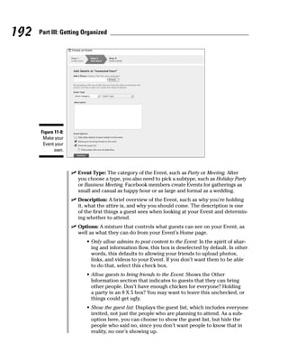 192   Part III: Getting Organized




      Figure 11-8:
       Make your
       Event your
             own.



                     ✓ Event Type: The category of the Event, such as Party or Meeting. After
                       you choose a type, you also need to pick a subtype, such as Holiday Party
                       or Business Meeting. Facebook members create Events for gatherings as
                       small and casual as happy hour or as large and formal as a wedding.
                     ✓ Description: A brief overview of the Event, such as why you’re holding
                       it, what the attire is, and why you should come. The description is one
                       of the first things a guest sees when looking at your Event and determin-
                       ing whether to attend.
                     ✓ Options: A mixture that controls what guests can see on your Event, as
                       well as what they can do from your Event’s Home page.
                           • Only allow admins to post content to the Event: In the spirit of shar-
                             ing and information flow, this box is deselected by default. In other
                             words, this defaults to allowing your friends to upload photos,
                             links, and videos to your Event. If you don’t want them to be able
                             to do that, select this check box.
                           • Allow guests to bring friends to the Event: Shows the Other
                             Information section that indicates to guests that they can bring
                             other people. Don’t have enough chicken for everyone? Holding
                             a party in an 8 X 5 box? You may want to leave this unchecked, or
                             things could get ugly.
                           • Show the guest list: Displays the guest list, which includes everyone
                             invited, not just the people who are planning to attend. As a sub-
                             option here, you can choose to show the guest list, but hide the
                             people who said no, since you don’t want people to know that in
                             reality, no one’s showing up.
 