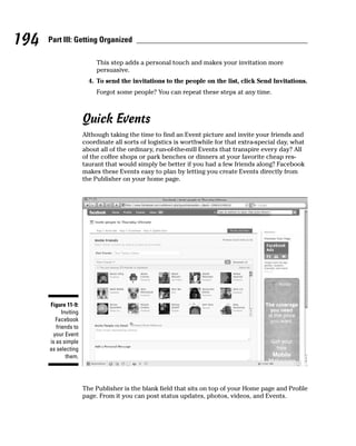194   Part III: Getting Organized

                            This step adds a personal touch and makes your invitation more
                            persuasive.
                         4. To send the invitations to the people on the list, click Send Invitations.
                            Forgot some people? You can repeat these steps at any time.



                       Quick Events
                       Although taking the time to find an Event picture and invite your friends and
                       coordinate all sorts of logistics is worthwhile for that extra-special day, what
                       about all of the ordinary, run-of-the-mill Events that transpire every day? All
                       of the coffee shops or park benches or dinners at your favorite cheap res-
                       taurant that would simply be better if you had a few friends along? Facebook
                       makes these Events easy to plan by letting you create Events directly from
                       the Publisher on your home page.




      Figure 11-9:
            Inviting
        Facebook
         friends to
       your Event
      is as simple
      as selecting
              them.




                       The Publisher is the blank field that sits on top of your Home page and Profile
                       page. From it you can post status updates, photos, videos, and Events.
 