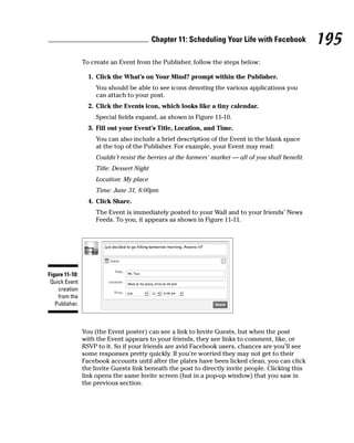 Chapter 11: Scheduling Your Life with Facebook            195
                To create an Event from the Publisher, follow the steps below:

                  1. Click the What’s on Your Mind? prompt within the Publisher.
                     You should be able to see icons denoting the various applications you
                     can attach to your post.
                  2. Click the Events icon, which looks like a tiny calendar.
                     Special fields expand, as shown in Figure 11-10.
                  3. Fill out your Event’s Title, Location, and Time.
                     You can also include a brief description of the Event in the blank space
                     at the top of the Publisher. For example, your Event may read:
                     Couldn’t resist the berries at the farmers’ market — all of you shall benefit.
                     Title: Dessert Night
                     Location: My place
                     Time: June 31, 8:00pm
                  4. Click Share.
                     The Event is immediately posted to your Wall and to your friends’ News
                     Feeds. To you, it appears as shown in Figure 11-11.




Figure 11-10:
 Quick Event
    creation
    from the
   Publisher.



                You (the Event poster) can see a link to Invite Guests, but when the post
                with the Event appears to your friends, they see links to comment, like, or
                RSVP to it. So if your friends are avid Facebook users, chances are you’ll see
                some responses pretty quickly. If you’re worried they may not get to their
                Facebook accounts until after the plates have been licked clean, you can click
                the Invite Guests link beneath the post to directly invite people. Clicking this
                link opens the same Invite screen (but in a pop-up window) that you saw in
                the previous section.
 