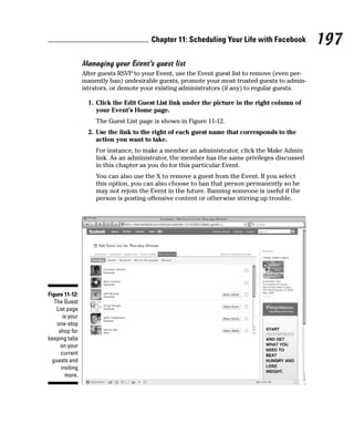 Chapter 11: Scheduling Your Life with Facebook           197
                 Managing your Event’s guest list
                 After guests RSVP to your Event, use the Event guest list to remove (even per-
                 manently ban) undesirable guests, promote your most trusted guests to admin-
                 istrators, or demote your existing administrators (if any) to regular guests.

                   1. Click the Edit Guest List link under the picture in the right column of
                      your Event’s Home page.
                     The Guest List page is shown in Figure 11-12.
                   2. Use the link to the right of each guest name that corresponds to the
                      action you want to take.
                     For instance, to make a member an administrator, click the Make Admin
                     link. As an administrator, the member has the same privileges discussed
                     in this chapter as you do for this particular Event.
                     You can also use the X to remove a guest from the Event. If you select
                     this option, you can also choose to ban that person permanently so he
                     may not rejoin the Event in the future. Banning someone is useful if the
                     person is posting offensive content or otherwise stirring up trouble.




Figure 11-12:
   The Guest
    List page
       is your
    one-stop
     shop for
keeping tabs
      on your
      current
  guests and
      inviting
        more.
 