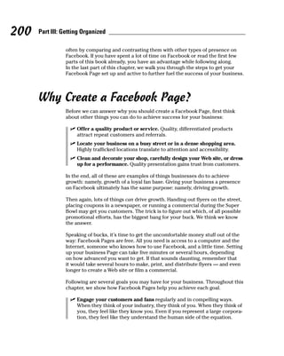 200   Part III: Getting Organized

                often by comparing and contrasting them with other types of presence on
                Facebook. If you have spent a lot of time on Facebook or read the first few
                parts of this book already, you have an advantage while following along.
                In the last part of this chapter, we walk you through the steps to get your
                Facebook Page set up and active to further fuel the success of your business.




      Why Create a Facebook Page?
                Before we can answer why you should create a Facebook Page, first think
                about other things you can do to achieve success for your business:

                  ✓ Offer a quality product or service. Quality, differentiated products
                    attract repeat customers and referrals.
                  ✓ Locate your business on a busy street or in a dense shopping area.
                    Highly trafficked locations translate to attention and accessibility.
                  ✓ Clean and decorate your shop, carefully design your Web site, or dress
                    up for a performance. Quality presentation gains trust from customers.

                In the end, all of these are examples of things businesses do to achieve
                growth: namely, growth of a loyal fan base. Giving your business a presence
                on Facebook ultimately has the same purpose: namely, driving growth.

                Then again, lots of things can drive growth. Handing out flyers on the street,
                placing coupons in a newspaper, or running a commercial during the Super
                Bowl may get you customers. The trick is to figure out which, of all possible
                promotional efforts, has the biggest bang for your buck. We think we know
                the answer.

                Speaking of bucks, it’s time to get the uncomfortable money stuff out of the
                way: Facebook Pages are free. All you need is access to a computer and the
                Internet, someone who knows how to use Facebook, and a little time. Setting
                up your business Page can take five minutes or several hours, depending
                on how advanced you want to get. If that sounds daunting, remember that
                it would take several hours to make, print, and distribute flyers — and even
                longer to create a Web site or film a commercial.

                Following are several goals you may have for your business. Throughout this
                chapter, we show how Facebook Pages help you achieve each goal.

                  ✓ Engage your customers and fans regularly and in compelling ways.
                    When they think of your industry, they think of you. When they think of
                    you, they feel like they know you. Even if you represent a large corpora-
                    tion, they feel like they understand the human side of the equation.
 