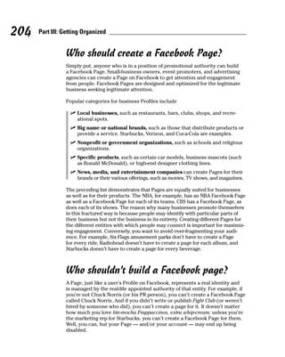 204   Part III: Getting Organized


                Who should create a Facebook Page?
                Simply put, anyone who is in a position of promotional authority can build
                a Facebook Page. Small-business owners, event promoters, and advertising
                agencies can create a Page on Facebook to get attention and engagement
                from people. Facebook Pages are designed and optimized for the legitimate
                business seeking legitimate attention.

                Popular categories for business Profiles include

                  ✓ Local businesses, such as restaurants, bars, clubs, shops, and recre-
                    ational spots.
                  ✓ Big name or national brands, such as those that distribute products or
                    provide a service. Starbucks, Verizon, and Coca-Cola are examples.
                  ✓ Nonprofit or government organizations, such as schools and religious
                    organizations.
                  ✓ Specific products, such as certain car models, business mascots (such
                    as Ronald McDonald), or high-end designer clothing lines.
                  ✓ News, media, and entertainment companies can create Pages for their
                    brands or their various offerings, such as movies, TV shows, and magazines.

                The preceding list demonstrates that Pages are equally suited for businesses
                as well as for their products. The NBA, for example, has an NBA Facebook Page
                as well as a Facebook Page for each of its teams. CBS has a Facebook Page, as
                does each of its shows. The reason why many businesses promote themselves
                in this fractured way is because people may identify with particular parts of
                their business but not the business in its entirety. Creating different Pages for
                the different entities with which people may connect is important for maximiz-
                ing engagement. Conversely, you want to avoid over-fragmenting your audi-
                ence. For example, Six Flags amusement parks don’t have to create a Page
                for every ride, Radiohead doesn’t have to create a page for each album, and
                Starbucks doesn’t have to create a page for every beverage.



                Who shouldn’t build a Facebook page?
                A Page, just like a user’s Profile on Facebook, represents a real identity and
                is managed by the real-life appointed authority of that entity. For example, if
                you’re not Chuck Norris (or his PR person), you can’t create a Facebook Page
                called Chuck Norris. And if you didn’t write or publish Fight Club (or weren’t
                hired by someone who did), you can’t create a page for it. It doesn’t matter
                how much you love lite-mocha Frappaccinos, extra whip-cream; unless you’re
                the marketing rep for Starbucks, you can’t create a Facebook Page for them.
                Well, you can, but your Page — and/or your account — may end up being
                disabled.
 