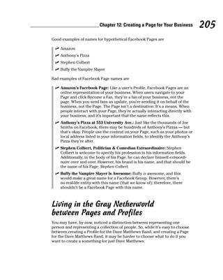 Chapter 12: Creating a Page for Your Business         205
Good examples of names for hypothetical Facebook Pages are

  ✓ Amazon
  ✓ Anthony’s Pizza
  ✓ Stephen Colbert
  ✓ Buffy the Vampire Slayer

Bad examples of Facebook Page names are

 ✓ Amazon’s Facebook Page: Like a user’s Profile, Facebook Pages are an
   online representation of your business. When users navigate to your
   Page and click Become a Fan, they’re a fan of your business, not the
   page. When you send fans an update, you’re sending it on behalf of the
   business, not the Page. The Page isn’t a destination: It’s a means. When
   people interact with your Page, they’re actually interacting directly with
   your business, and it’s important that the name reflects this.
 ✓ Anthony’s Pizza at 553 University Ave.: Just like the thousands of Joe
   Smiths on Facebook, there may be hundreds of Anthony’s Pizzas — but
   that’s okay. People use the content on your Page, such as your photos or
   local address listed in your information fields, to identify the Anthony’s
   Pizza they’re after.
 ✓ Stephen Colbert, Politician & Comedian Extraordinaire: Stephen
   Colbert is welcome to specify his profession in his information fields.
   Additionally, in the body of his Page, he can declare himself extraordi-
   naire over and over. However, his brand is his name, and that should be
   the name of his Page: Stephen Colbert.
 ✓ Buffy the Vampire Slayer Is Awesome: Buffy is awesome, and this
   would make a great name for a Facebook Group. However, there’s
   no real-life entity with this name (that we know of); therefore, there
   shouldn’t be a Facebook Page with this name.



Living in the Gray Netherworld
between Pages and Profiles
You may have, by now, noticed a distinction between representing one
person and representing a collection of people. So, while it’s easy to choose
between creating a Profile for the Dave Matthews Band, and creating a Page
for the Dave Matthews Band, it may be harder to choose what to do if you
want to create a something for just Dave Matthews.
 