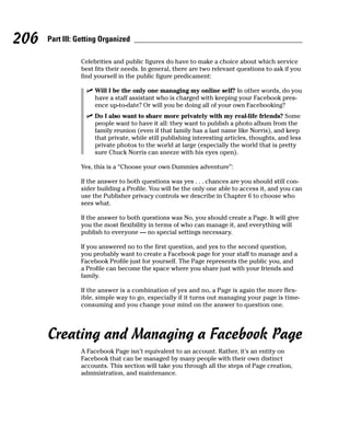 206   Part III: Getting Organized

                Celebrities and public figures do have to make a choice about which service
                best fits their needs. In general, there are two relevant questions to ask if you
                find yourself in the public figure predicament:

                  ✓ Will I be the only one managing my online self? In other words, do you
                    have a staff assistant who is charged with keeping your Facebook pres-
                    ence up-to-date? Or will you be doing all of your own Facebooking?
                  ✓ Do I also want to share more privately with my real-life friends? Some
                    people want to have it all: they want to publish a photo album from the
                    family reunion (even if that family has a last name like Norris), and keep
                    that private, while still publishing interesting articles, thoughts, and less
                    private photos to the world at large (especially the world that is pretty
                    sure Chuck Norris can sneeze with his eyes open).

                Yes, this is a “Choose your own Dummies adventure”:

                If the answer to both questions was yes . . . chances are you should still con-
                sider building a Profile. You will be the only one able to access it, and you can
                use the Publisher privacy controls we describe in Chapter 6 to choose who
                sees what.

                If the answer to both questions was No, you should create a Page. It will give
                you the most flexibility in terms of who can manage it, and everything will
                publish to everyone — no special settings necessary.

                If you answered no to the first question, and yes to the second question,
                you probably want to create a Facebook page for your staff to manage and a
                Facebook Profile just for yourself. The Page represents the public you, and
                a Profile can become the space where you share just with your friends and
                family.

                If the answer is a combination of yes and no, a Page is again the more flex-
                ible, simple way to go, especially if it turns out managing your page is time-
                consuming and you change your mind on the answer to question one.




      Creating and Managing a Facebook Page
                A Facebook Page isn’t equivalent to an account. Rather, it’s an entity on
                Facebook that can be managed by many people with their own distinct
                accounts. This section will take you through all the steps of Page creation,
                administration, and maintenance.
 