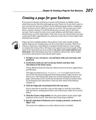 Chapter 12: Creating a Page for Your Business             207
Creating a page for your business
If you haven’t already created an account on Facebook, we highly recom-
mend that you do that first (although you don’t have to). If you don’t want to,
you can start the process at Step 2 in the following steps; before completing
Step 6, however, you’re asked to create an account. The account you create
here is a lesser version of a full Facebook user account, but it’s still your
account. You’re asked to enter your e-mail address and birth date, and you
should enter accurate information. That way, if you ever decide that you want
a personal Profile, upgrading the account you create here is much easier than
starting from scratch.

Pages can have multiple admins. If you plan to have other people manag-
ing the Page you’re creating, they can do so from their accounts. There’s no
reason to share the e-mail address or password with anyone. In fact, doing
so violates the Terms of Use. We hope we’ve gained your trust enough at this
point of the book that you trust us here: Use your real e-mail address and
birth date. This information won’t be revealed to anyone else, and it makes
your future interactions on Facebook much easier.

  1. Navigate to www.Facebook.com and log in with your username and
     password.
  2. Scroll down until you can’t scroll any further and then click
     Advertisers in the footer menu.
    This is different than the Chat bar, which houses all of your applications
    and IM chats.
    The page you land on (www.Facebook.com/ads) gives you an over-
    view of the Facebook integrated advertising system. Pages are free, but
    ads are not. That being said, when you are just starting out with your
    page, advertising can be worth the investment to help you build a base
    of connections and subscribers. Find out more about advertising in
    Chapter 15.
  3. Click the Pages tab, located just below the top menu.
    You’re welcome to read the copy on that page or click the Learn More
    link, but there’s nothing there that’s not in this book. (After all, we wrote
    both.)
  4. Click the Create a Page button. It’s the green button in the upper-right
     quadrant of the screen. This starts the Create Page workflow.
  5. Specify what kind of business you’re trying to promote, as shown in
     Figure 12-2.
    The reason for making an accurate selection here is twofold:
 