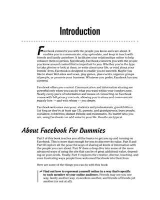 Introduction
    F     acebook connects you with the people you know and care about. It
          enables you to communicate, stay up-to-date, and keep in touch with
    friends and family anywhere. It facilitates your relationships online to help
    enhance them in person. Specifically, Facebook connects you with the people
    you know around content that is important to you. Whether you’re the type
    to take photos or look at them, or write about your life, or read about your
    friends’ lives, Facebook is designed to enable you to succeed. Maybe you
    like to share Web sites and news, play games, plan events, organize groups
    of people, or promote your business. Whatever you prefer, Facebook has you
    covered.

    Facebook offers you control. Communication and information sharing are
    powerful only when you can do what you want within your comfort zone.
    Nearly every piece of information and means of connecting on Facebook
    comes with full privacy controls, allowing you to share and communicate
    exactly how — and with whom — you desire.

    Facebook welcomes everyone: students and professionals; grandchildren
    (as long as they’re at least age 13), parents, and grandparents; busy people;
    socialites; celebrities; distant friends; and roommates. No matter who you
    are, using Facebook can add value to your life. Results are typical.




About Facebook For Dummies
    Part I of this book teaches you all the basics to get you up and running on
    Facebook. This is more than enough for you to discover its value. Part II and
    Part III explore all the powerful ways of sharing all kinds of information with
    the people you care about. Part IV does a deep dive into some of the more
    advanced ways of using the site that can be of great additional value, depend-
    ing on your needs. Finally, Part V explores the creative, diverse, touching, and
    even frustrating ways people have welcomed Facebook into their lives.

    Here are some of the things you can do with this book:

      ✓ Find out how to represent yourself online in a way that’s specific
        to each member of your online audience. Friends may see you one
        way, family another way, co-workers another, and friends of friends yet
        another (or not at all).
 