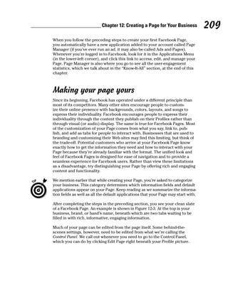 Chapter 12: Creating a Page for Your Business            209
When you follow the preceding steps to create your first Facebook Page,
you automatically have a new application added to your account called Page
Manager (if you’ve ever run an ad, it may also be called Ads and Pages).
Whenever you’re logged in to Facebook, look for it in the Applications Menu
(in the lower-left corner), and click this link to access, edit, and manage your
Page. Page Manager is also where you go to see all the user-engagement
statistics, which we talk about in the “Know-It-All” section, at the end of this
chapter.



Making your page yours
Since its beginning, Facebook has operated under a different principle than
most of its competitors. Many other sites encourage people to custom-
ize their online presence with backgrounds, colors, layouts, and songs to
express their individuality. Facebook encourages people to express their
individuality through the content they publish on their Profiles rather than
through visual (or audio) display. The same is true for Facebook Pages. Most
of the customization of your Page comes from what you say, link to, pub-
lish, and add as tabs for people to interact with. Businesses that are used to
branding and customizing their Web sites may find this limiting, but think of
the trade-off. Potential customers who arrive at your Facebook Page know
exactly how to get the information they need and how to interact with your
Page because they’re already familiar with the format. The unified look and
feel of Facebook Pages is designed for ease of navigation and to provide a
seamless experience for Facebook users. Rather than view these limitations
as a disadvantage, try distinguishing your Page by offering rich and engaging
content and functionality.

We mention earlier that while creating your Page, you’re asked to categorize
your business. This category determines which information fields and default
applications appear on your Page. Keep reading as we summarize the informa-
tion fields as well as all the default applications that your Page may start with.

After completing the steps in the preceding section, you see your clean slate
of a Facebook Page. An example is shown in Figure 12-3. At the top is your
business, brand, or band’s name, beneath which are two tabs waiting to be
filled in with rich, informative, engaging information.

Much of your page can be edited from the page itself. Some behind-the-
scenes settings, however, need to be edited from what we’re calling the
Control Panel. We call out whenever you need to go to the Control Panel,
which you can do by clicking Edit Page right beneath your Profile picture.
 