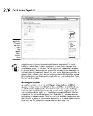 210   Part III: Getting Organized




      Figure 12-3:
       A newborn
        Facebook
          Page—
             after
         creation,
           before
         configu-
           ration.



                     People connect to your page the similarly to how they connect to other
                     users, by clicking a big Connect button next to your name. For users, that
                     usually says Connect as a Friend. For you, the button says Connect as a Fan.
                     By default, when a user clicks that button, she starts receiving your posts on
                     her home page in News Feed. We call this subscribing. We refer to your fans as
                     connections, customers, and patrons a bit interchangeably, but when we talk
                     about subscribers, we always mean people who see your posts in their News
                     Feeds when they log in.

                     Getting your bearings
                     As you look around your newly minted page, all gangly limbs and blank
                     spaces, you may notice something. It looks . . . just like a user Profile. It has
                     an Info tab and a Wall tab and a Publisher. There’s a space for a Profile pic-
                     ture, and a bio box running down the left column. Why, it’s practically the
                     same as a user Profile. If you don’t feel like you’re yet comfortable with the
                     user Profile, we recommend skipping back a little bit to Chapter 6 because
                     we’re going to breeze through a bunch of the stuff we cover there in this sec-
                     tion. But just as we do in that chapter, we’re going to first talk about the main
                     tabs, and then the other cool things you can do with your Page.
 